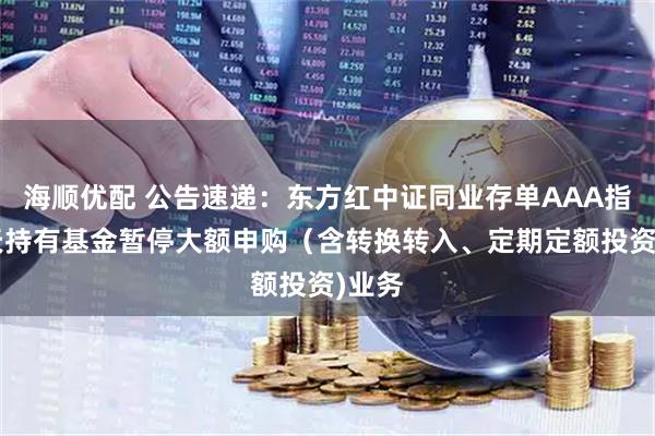 海顺优配 公告速递：东方红中证同业存单AAA指数7天持有基金暂停大额申购（含转换转入、定期定额投资)业务
