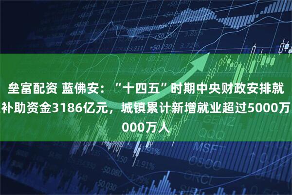 垒富配资 蓝佛安：“十四五”时期中央财政安排就业补助资金3186亿元，城镇累计新增就业超过5000万人