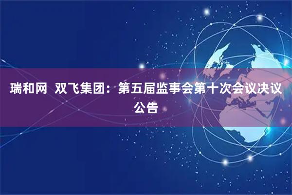 瑞和网  双飞集团：第五届监事会第十次会议决议公告