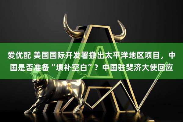 爱优配 美国国际开发署撤出太平洋地区项目，中国是否准备“填补空白”？中国驻斐济大使回应