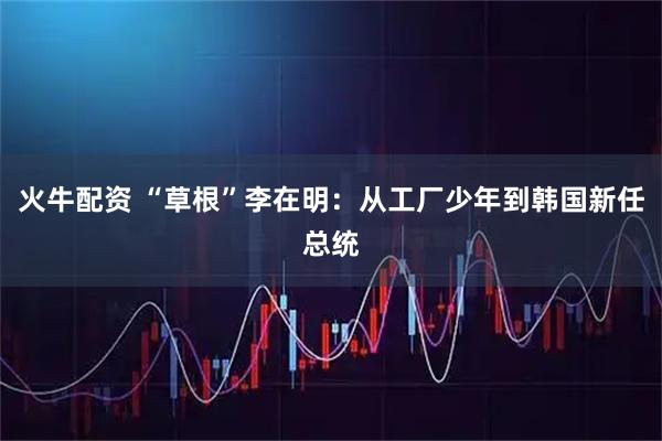 火牛配资 “草根”李在明:从工厂少年到韩国新任总统