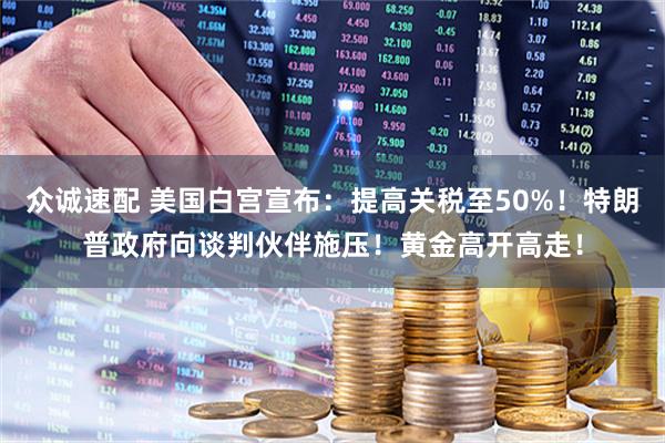 众诚速配 美国白宫宣布：提高关税至50%！特朗普政府向谈判伙伴施压！黄金高开高走！