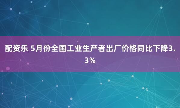 配资乐 5月份全国工业生产者出厂价格同比下降3.3%