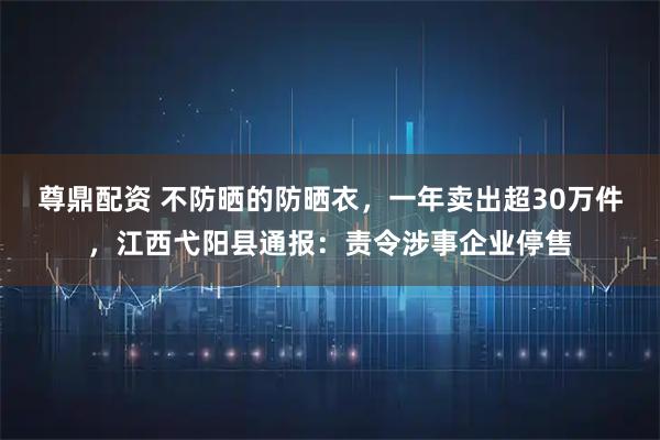 尊鼎配资 不防晒的防晒衣，一年卖出超30万件，江西弋阳县通报：责令涉事企业停售