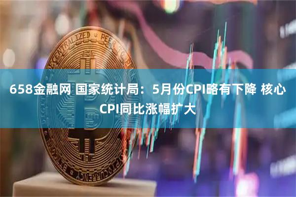 658金融网 国家统计局：5月份CPI略有下降 核心CPI同比涨幅扩大