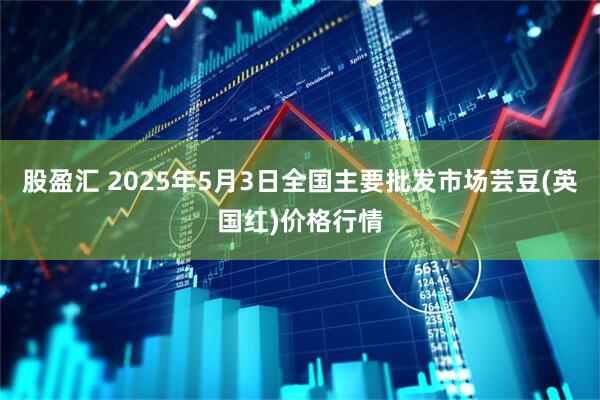 股盈汇 2025年5月3日全国主要批发市场芸豆(英国红)价格行情