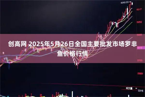 创高网 2025年5月26日全国主要批发市场罗非鱼价格行情