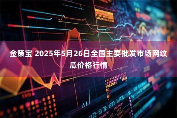 金策宝 2025年5月26日全国主要批发市场网纹瓜价格行情