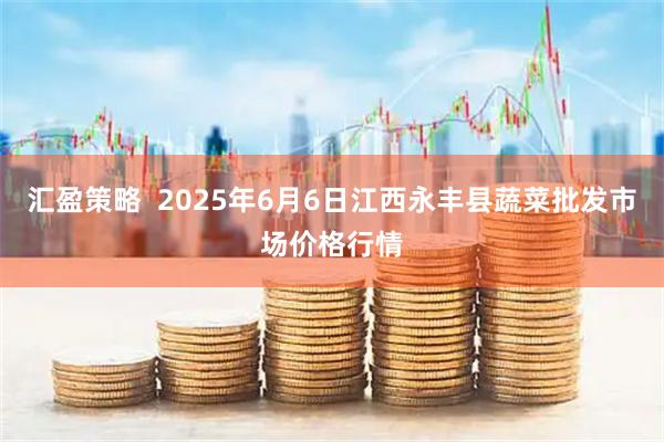 汇盈策略  2025年6月6日江西永丰县蔬菜批发市场价格行情
