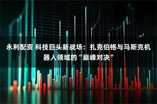 永利配资 科技巨头新战场：扎克伯格与马斯克机器人领域的“巅峰对决”