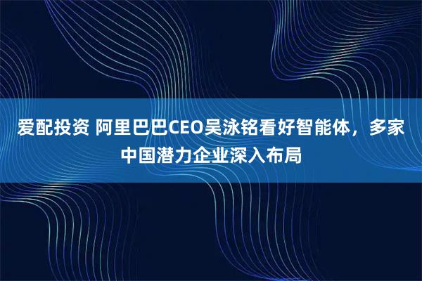 爱配投资 阿里巴巴CEO吴泳铭看好智能体，多家中国潜力企业深入布局