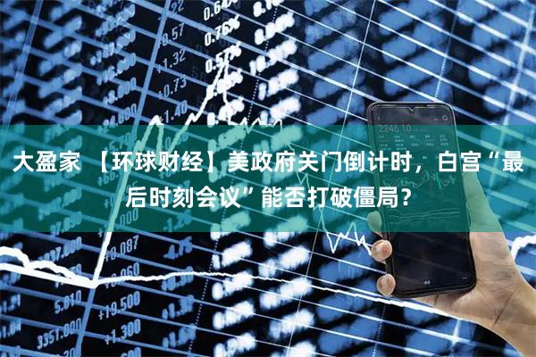 大盈家 【环球财经】美政府关门倒计时，白宫“最后时刻会议”能否打破僵局？