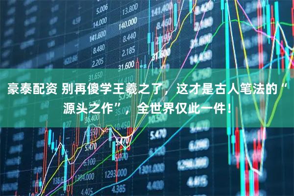 豪泰配资 别再傻学王羲之了，这才是古人笔法的“源头之作”，全世界仅此一件！
