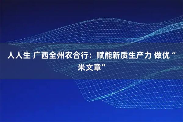 人人生 广西全州农合行:赋能新质生产力 做优“米文章”