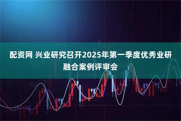 配资网 兴业研究召开2025年第一季度优秀业研融合案例评审会