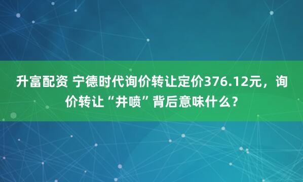 升富配资 宁德时代询价转让定价376.12元，询价转让“井喷”背后意味什么？
