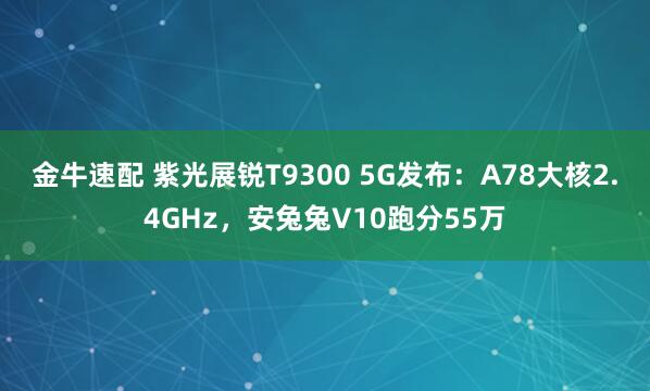 金牛速配 紫光展锐T9300 5G发布：A78大核2.4GHz，安兔兔V10跑分55万