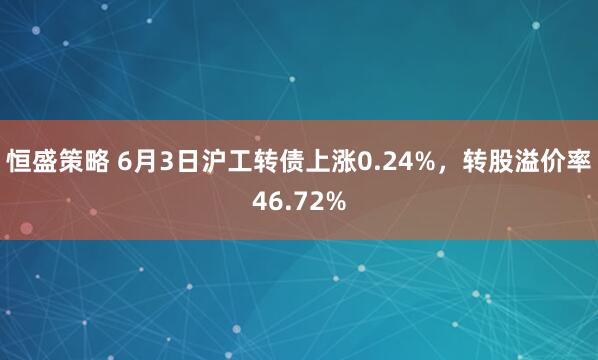 恒盛策略 6月3日沪工转债上涨0.24%，转股溢价率46.72%