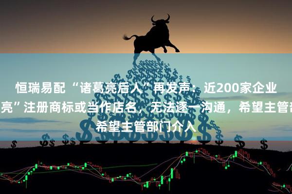 恒瑞易配 “诸葛亮后人”再发声：近200家企业用“猪葛亮”注册商标或当作店名，无法逐一沟通，希望主管部门介入