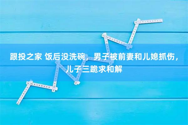 跟投之家 饭后没洗碗，男子被前妻和儿媳抓伤，儿子三跪求和解