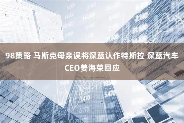 98策略 马斯克母亲误将深蓝认作特斯拉 深蓝汽车CEO姜海荣回应