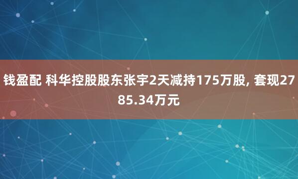 钱盈配 科华控股股东张宇2天减持175万股, 套现2785.34万元