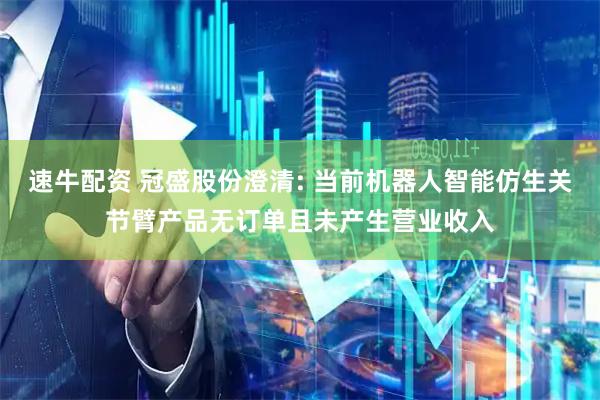 速牛配资 冠盛股份澄清: 当前机器人智能仿生关节臂产品无订单且未产生营业收入