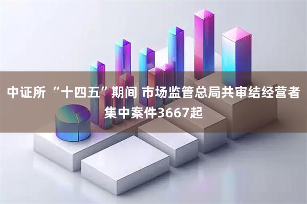 中证所 “十四五”期间 市场监管总局共审结经营者集中案件3667起