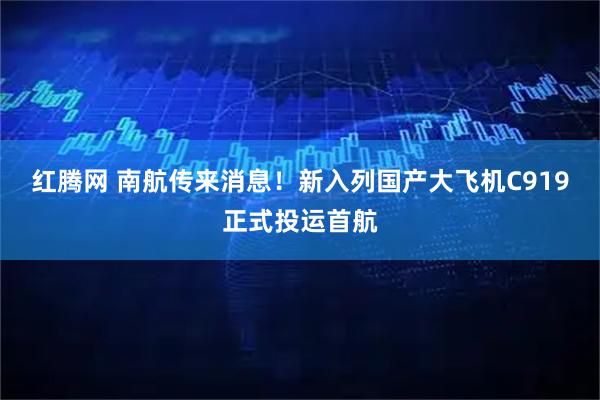 红腾网 南航传来消息！新入列国产大飞机C919正式投运首航