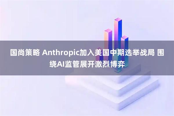 国尚策略 Anthropic加入美国中期选举战局 围绕AI监管展开激烈博弈