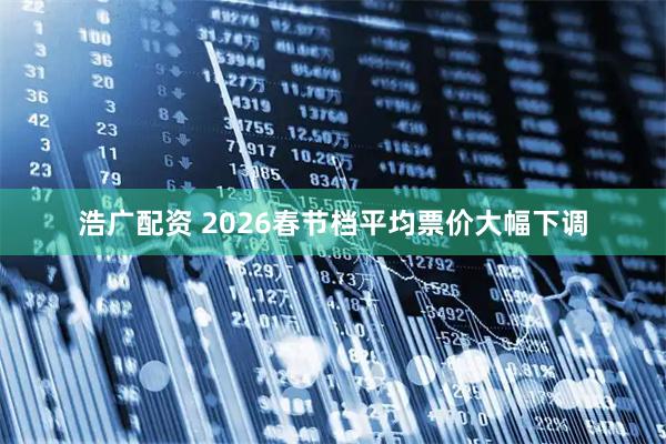 浩广配资 2026春节档平均票价大幅下调
