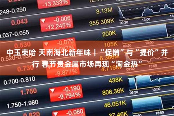 中玉束哈 天南海北新年味｜“促销”与“提价”并行 春节贵金属市场再现“淘金热”