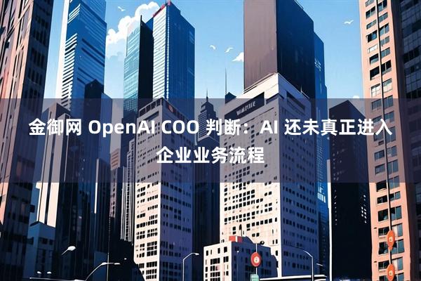 金御网 OpenAI COO 判断：AI 还未真正进入企业业务流程
