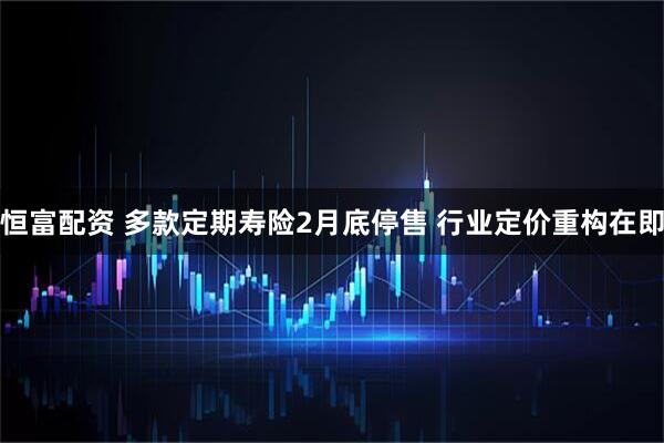 恒富配资 多款定期寿险2月底停售 行业定价重构在即