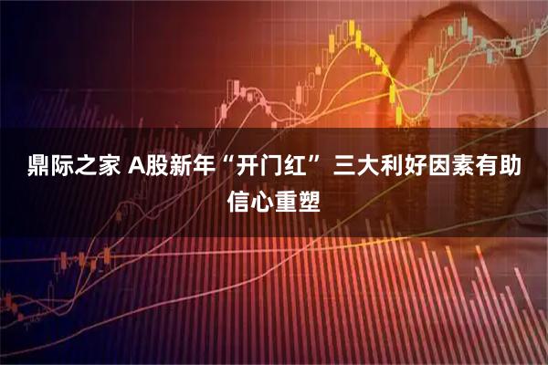 鼎际之家 A股新年“开门红” 三大利好因素有助信心重塑