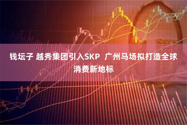 钱坛子 越秀集团引入SKP  广州马场拟打造全球消费新地标