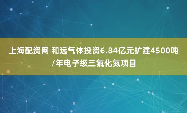 上海配资网 和远气体投资6.84亿元扩建4500吨/年电子级三氟化氮项目
