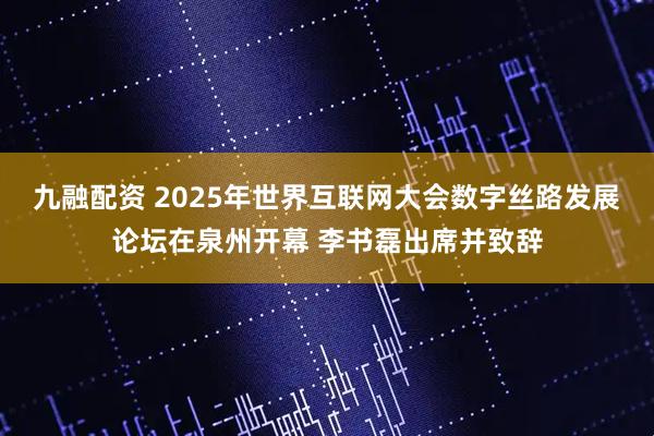 九融配资 2025年世界互联网大会数字丝路发展论坛在泉州开幕 李书磊出席并致辞