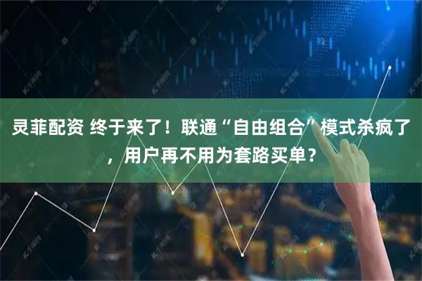灵菲配资 终于来了！联通“自由组合”模式杀疯了，用户再不用为套路买单？