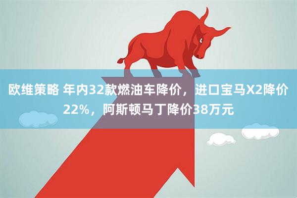 欧维策略 年内32款燃油车降价，进口宝马X2降价22%，阿斯顿马丁降价38万元