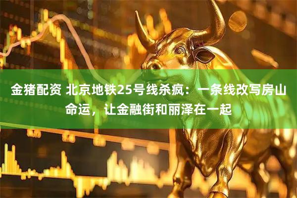 金猪配资 北京地铁25号线杀疯:一条线改写房山命运,让金融街和丽泽在一起
