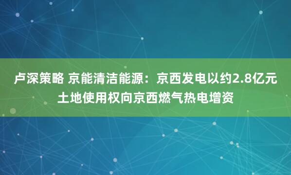 卢深策略 京能清洁能源：京西发电以约2.8亿元土地使用权向京西燃气热电增资